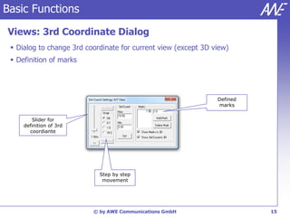 Basic Functions

Views: 3rd Coordinate Dialog
  Dialog to change 3rd coordinate for current view (except 3D view)
  Definition of marks




                                                                Defined
                                                                marks


        Slider for
     definition of 3rd
       coordiante




                            Step by step
                             movement




                          © by AWE Communications GmbH                    15
 