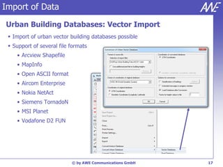 Import of Data

Urban Building Databases: Vector Import
  Import of urban vector building databases possible
  Support of several file formats
    • Arcview Shapefile
    • MapInfo
    • Open ASCII format
    • Aircom Enterprise
    • Nokia NetAct
    • Siemens TornadoN
    • MSI Planet
    • Vodafone D2 FUN




                           © by AWE Communications GmbH   17
 