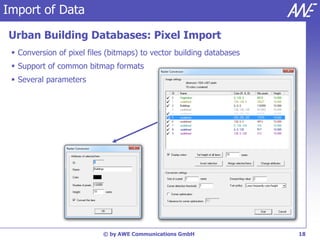 Import of Data

Urban Building Databases: Pixel Import
  Conversion of pixel files (bitmaps) to vector building databases
  Support of common bitmap formats
  Several parameters




                           © by AWE Communications GmbH               18
 