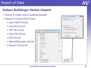 Import of Data

Indoor Buildings: Vector Import
  Import of indoor vector buildings possible
  Support of several file formats
    • Open ASCII format
    • AutoCAD format
    • DXF file format
    • Facet file format
    • MCS format
    • Stereolithography format
    • Nastran file format




                            © by AWE Communications GmbH   20
 