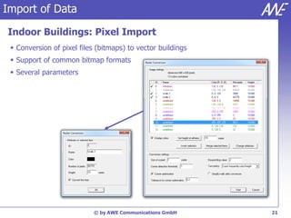 Import of Data

Indoor Buildings: Pixel Import
  Conversion of pixel files (bitmaps) to vector buildings
  Support of common bitmap formats
  Several parameters




                            © by AWE Communications GmbH     21
 