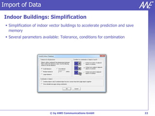 Import of Data

Indoor Buildings: Simplification
  Simplification of indoor vector buildings to accelerate prediction and save
   memory
  Several parameters available: Tolerance, conditions for combination




                           © by AWE Communications GmbH                          22
 