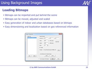 Using Background Images

Loading Bitmaps
  Bitmaps can be imported and put behind the scene
  Bitmaps can be moved, adjusted and scaled
  Easy generation of indoor and urban databases based on bitmaps
  Easy dimensioning and localization based on geo referenced information




                          © by AWE Communications GmbH                      23
 