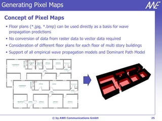 Generating Pixel Maps

Concept of Pixel Maps
  Floor plans (*.jpg, *.bmp) can be used directly as a basis for wave
   propagation predictions
  No conversion of data from raster data to vector data required
  Consideration of different floor plans for each floor of multi story buildings
  Support of all empirical wave propagation models and Dominant Path Model




                            © by AWE Communications GmbH                            25
 