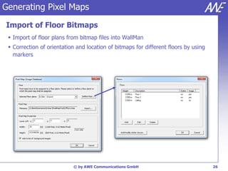Generating Pixel Maps

Import of Floor Bitmaps
  Import of floor plans from bitmap files into WallMan
  Correction of orientation and location of bitmaps for different floors by using
   markers




                           © by AWE Communications GmbH                              26
 