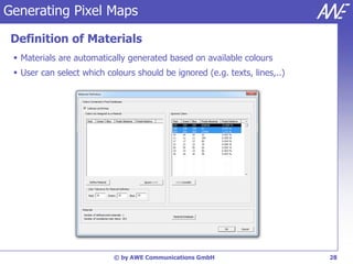 Generating Pixel Maps

 Definition of Materials
  Materials are automatically generated based on available colours
  User can select which colours should be ignored (e.g. texts, lines,..)




                           © by AWE Communications GmbH                     28
 