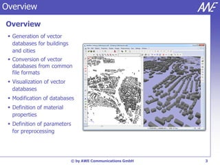 Overview

Overview
  Generation of vector
   databases for buildings
   and cities
  Conversion of vector
   databases from common
   file formats
  Visualization of vector
   databases
  Modification of databases
  Definition of material
   properties
  Definition of parameters
   for preprocessing




                             © by AWE Communications GmbH   3
 
