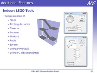 Additional Features

Indoor: LEGO Tools
  Simple creation of
     • Stairs
     • Rectangular rooms
     • T-rooms
     • L-rooms
     • U-rooms
     • Roofs
     • Sphere
     • Cylinder (vertical)
     • Cylinder / Pipe (horizontal)




                             © by AWE Communications GmbH   35
 