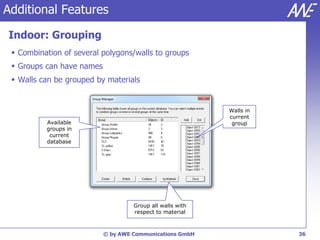 Additional Features

Indoor: Grouping
  Combination of several polygons/walls to groups
  Groups can have names
  Walls can be grouped by materials


                                                           Walls in
                                                           current
          Available                                         group
          groups in
           current
          database




                                    Group all walls with
                                    respect to material



                           © by AWE Communications GmbH               36
 