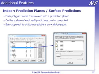 Additional Features

Indoor: Prediction Planes / Surface Predictions
  Each polygon can be transformed into a ‘prediction plane’
  On the surface of each wall predictions can be computed
  Easy approach to activate predictions on walls/polygons




                          © by AWE Communications GmbH         37
 