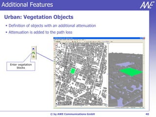 Additional Features

Urban: Vegetation Objects
  Definition of objects with an additional attenuation
  Attenuation is added to the path loss




   Enter vegetation
        blocks




                           © by AWE Communications GmbH   40
 