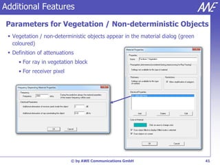 Additional Features

Parameters for Vegetation / Non-deterministic Objects
  Vegetation / non-deterministic objects appear in the material dialog (green
   coloured)
  Definition of attenuations
     • For ray in vegetation block
     • For receiver pixel




                            © by AWE Communications GmbH                         41
 