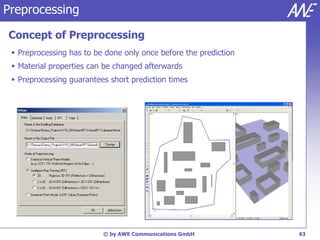 Preprocessing

Concept of Preprocessing
  Preprocessing has to be done only once before the prediction
  Material properties can be changed afterwards
  Preprocessing guarantees short prediction times




                          © by AWE Communications GmbH            43
 