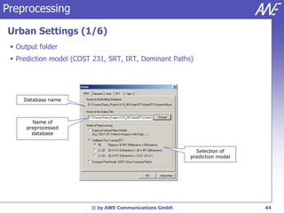 Preprocessing

Urban Settings (1/6)
  Output folder
  Prediction model (COST 231, SRT, IRT, Dominant Paths)




     Database name



        Name of
      preprocessed
        database


                                                          Selection of
                                                        prediction model




                         © by AWE Communications GmbH                      44
 