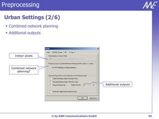 Preprocessing

Urban Settings (2/6)
  Combined network planning
  Additional outputs




      Indoor pixels



    Combined network
       planning?



                                                       Additional outputs




                        © by AWE Communications GmbH                        45
 