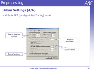 Preprocessing

Urban Settings (4/6)
  Only for IRT (Intelligent Ray Tracing) model




     Size of tiles and
         wedges

                                                            Adaptive
                                                           resolution




                                                          Spheric zone

     Special settings




                           © by AWE Communications GmbH                  47
 