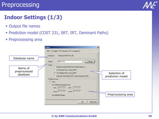 Preprocessing

Indoor Settings (1/3)
  Output file names
  Prediction model (COST 231, SRT, IRT, Dominant Paths)
  Preprocessing area



     Database name


        Name of
      preprocessed
                                                          Selection of
        database
                                                        prediction model




                                                         Preprocessing area




                         © by AWE Communications GmbH                         49
 