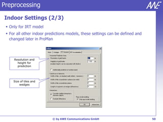 Preprocessing

Indoor Settings (2/3)
  Only for IRT model
  For all other indoor predictions models, these settings can be defined and
   changed later in ProMan



     Resolution and
       height for
       prediction




     Size of tiles and
         wedges




                           © by AWE Communications GmbH                         50
 
