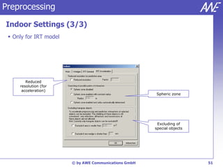 Preprocessing

Indoor Settings (3/3)
  Only for IRT model




        Reduced
     resolution (for
      acceleration)
                                                       Spheric zone




                                                        Excluding of
                                                       special objects




                        © by AWE Communications GmbH                     51
 