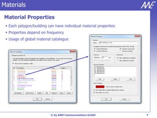 Materials
Material Properties
  Each polygon/building can have individual material properties
  Properties depend on frequency
  Usage of global material catalogue




                          © by AWE Communications GmbH             7
 