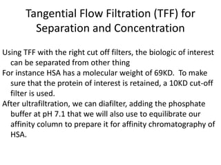 Tangential Flow Filtration (TFF) for
Separation and Concentration
Using TFF with the right cut off filters, the biologic of interest
can be separated from other thing
For instance HSA has a molecular weight of 69KD. To make
sure that the protein of interest is retained, a 10KD cut-off
filter is used.
After ultrafiltration, we can diafilter, adding the phosphate
buffer at pH 7.1 that we will also use to equilibrate our
affinity column to prepare it for affinity chromatography of
HSA.
 