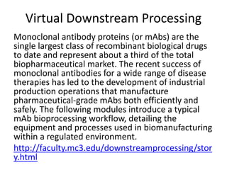 Virtual Downstream Processing
Monoclonal antibody proteins (or mAbs) are the
single largest class of recombinant biological drugs
to date and represent about a third of the total
biopharmaceutical market. The recent success of
monoclonal antibodies for a wide range of disease
therapies has led to the development of industrial
production operations that manufacture
pharmaceutical-grade mAbs both efficiently and
safely. The following modules introduce a typical
mAb bioprocessing workflow, detailing the
equipment and processes used in biomanufacturing
within a regulated environment.
http://faculty.mc3.edu/downstreamprocessing/stor
y.html
 