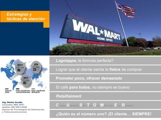 Estrategias y  tácticas de atención Lagniappe, la formula perfecta? Lograrque el clientesienta la fiebre de comprar Prometerpoco, ofrecerdemasiado El café paratodos, no siempreesbueno Retailtaiment Ing. Herles IncallaConsultor SBO 2007Auditor ISO 9001:2008Asesor de Tecnologías de Informacióny Telecomunicaciones Courtesy Understand Smile TalkOfferMake it easyEnjoyRemember ¿Quiénes el númerouno? ¡El cliente… SIEMPRE! 