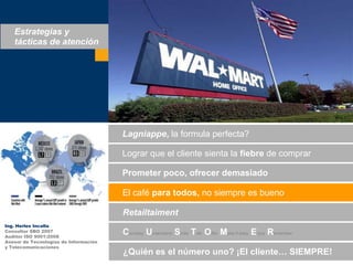 Estrategias y tácticas de atenciónLagniappe, la formula perfecta?Lograrque el clientesienta la fiebre de comprarPrometerpoco, ofrecerdemasiadoEl café paratodos, no siempreesbuenoRetailtaimentIng. Herles IncallaConsultor SBO 2007Auditor ISO 9001:2008Asesor de Tecnologías de Informacióny TelecomunicacionesCourtesy Understand Smile TalkOfferMake it easyEnjoyRemember¿Quiénes el númerouno? ¡El cliente… SIEMPRE!