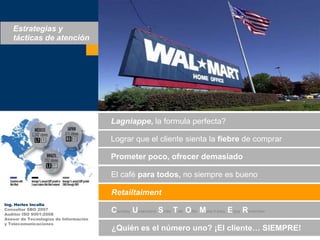 Estrategias y tácticas de atenciónLagniappe, la formula perfecta?Lograrque el clientesienta la fiebre de comprarPrometerpoco, ofrecerdemasiadoEl café paratodos, no siempreesbuenoRetailtaimentIng. Herles IncallaConsultor SBO 2007Auditor ISO 9001:2008Asesor de Tecnologías de Informacióny TelecomunicacionesCourtesy Understand Smile TalkOfferMake it easyEnjoyRemember¿Quiénes el númerouno? ¡El cliente… SIEMPRE!