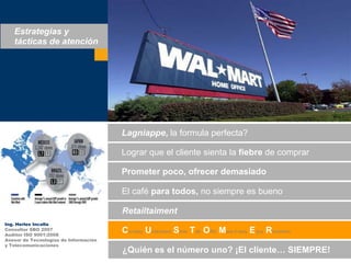 Estrategias y tácticas de atenciónLagniappe, la formula perfecta?Lograrque el clientesienta la fiebre de comprarPrometerpoco, ofrecerdemasiadoEl café paratodos, no siempreesbuenoRetailtaimentIng. Herles IncallaConsultor SBO 2007Auditor ISO 9001:2008Asesor de Tecnologías de Informacióny TelecomunicacionesCourtesy Understand Smile TalkOfferMake it easyEnjoyRemember¿Quiénes el númerouno? ¡El cliente… SIEMPRE!