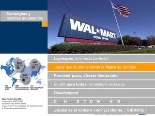 Estrategias y tácticas de atenciónLagniappe, la formula perfecta?Lograrque el clientesienta la fiebre de comprarPrometerpoco, ofrecerdemasiadoEl café paratodos, no siempreesbuenoRetailtaimentIng. Herles IncallaConsultor SBO 2007Auditor ISO 9001:2008Asesor de Tecnologías de Informacióny TelecomunicacionesCourtesy Understand Smile TalkOfferMake it easyEnjoyRemember¿Quiénes el númerouno? ¡El cliente… SIEMPRE!