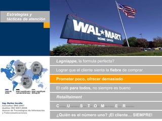 Estrategias y tácticas de atenciónLagniappe, la formula perfecta?Lograrque el clientesienta la fiebre de comprarPrometerpoco, ofrecerdemasiadoEl café paratodos, no siempreesbuenoRetailtaimentIng. Herles IncallaConsultor SBO 2007Auditor ISO 9001:2008Asesor de Tecnologías de Informacióny TelecomunicacionesCourtesy Understand Smile TalkOfferMake it easyEnjoyRemember¿Quiénes el númerouno? ¡El cliente… SIEMPRE!