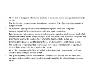 • About 85% of the goods which were available at the stores passed through the distribution
centres.
• The distribution centres ensured a steady and consistent flow of products to support the
supply function.
• As Wal-Mart used sophisticated barcode technology and hand-held computer
systems, managing the centre became easier and more economical.
• Every employee had an access to real-time information regarding the inventory levels of all
the products in the centre. They had to just make two scans – one to identify the pallet, and
the other to identify the location from where the stock had to be picked up.
• Different barcodes were used to label different products, shelves and bins in a centre.
• The hand-held computer guided an employee with regard to the location of a particular
product from a particular bin or shelf in the centre.
• When the computer verified the bin and picked up a product, the employee confirmed
whether it was the right product or not.
• The quantity of the product required from the centre was entered into the hand-held
computer by the employee and then the computer updated the information on the main
server.
 