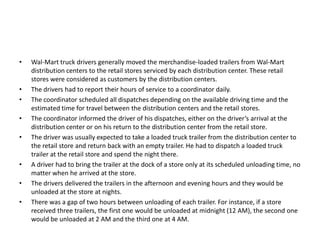 • Wal-Mart truck drivers generally moved the merchandise-loaded trailers from Wal-Mart
distribution centers to the retail stores serviced by each distribution center. These retail
stores were considered as customers by the distribution centers.
• The drivers had to report their hours of service to a coordinator daily.
• The coordinator scheduled all dispatches depending on the available driving time and the
estimated time for travel between the distribution centers and the retail stores.
• The coordinator informed the driver of his dispatches, either on the driver’s arrival at the
distribution center or on his return to the distribution center from the retail store.
• The driver was usually expected to take a loaded truck trailer from the distribution center to
the retail store and return back with an empty trailer. He had to dispatch a loaded truck
trailer at the retail store and spend the night there.
• A driver had to bring the trailer at the dock of a store only at its scheduled unloading time, no
matter when he arrived at the store.
• The drivers delivered the trailers in the afternoon and evening hours and they would be
unloaded at the store at nights.
• There was a gap of two hours between unloading of each trailer. For instance, if a store
received three trailers, the first one would be unloaded at midnight (12 AM), the second one
would be unloaded at 2 AM and the third one at 4 AM.
 