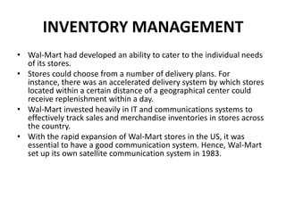INVENTORY MANAGEMENT
• Wal-Mart had developed an ability to cater to the individual needs
of its stores.
• Stores could choose from a number of delivery plans. For
instance, there was an accelerated delivery system by which stores
located within a certain distance of a geographical center could
receive replenishment within a day.
• Wal-Mart invested heavily in IT and communications systems to
effectively track sales and merchandise inventories in stores across
the country.
• With the rapid expansion of Wal-Mart stores in the US, it was
essential to have a good communication system. Hence, Wal-Mart
set up its own satellite communication system in 1983.
 