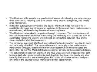 • Wal-Mart was able to reduce unproductive inventory by allowing stores to manage
their own stocks, reducing pack sizes across many product categories, and timely
price markdowns.
• Instead of cutting inventory across the board, Wal-Mart made full use of its IT
capabilities to make more inventories available in the case of items that customers
wanted most, while reducing the overall inventory levels.
• Wal-Mart also networked its suppliers through computers. The company entered
into collaboration with P&G for maintaining the inventory in its stores and built an
automated reordering system, which linked all computers between P&G and its
stores and other distribution centers.
• The computer system at Wal-Mart stores identified an item which was low in stock
and sent a signal to P&G. The system then sent a re-supply order to the nearest
P&G factory through a satellite communication system. P&G then delivered the
item either to the Wal-Mart distribution center or directly to the concerned stores.
• This collaboration between Wal-Mart and P&G was a win-win proposition for both
because Wal-Mart could monitor its stock levels in the stores constantly and also
identify the items that were moving fast. P&G could also lower its costs and pass
on some of the savings to Wal-Mart due to better coordination.
 