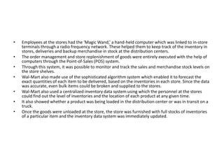 • Employees at the stores had the ‘Magic Wand,’ a hand-held computer which was linked to in-store
terminals through a radio frequency network. These helped them to keep track of the inventory in
stores, deliveries and backup merchandise in stock at the distribution centers.
• The order management and store replenishment of goods were entirely executed with the help of
computers through the Point-of-Sales (POS) system.
• Through this system, it was possible to monitor and track the sales and merchandise stock levels on
the store shelves.
• Wal-Mart also made use of the sophisticated algorithm system which enabled it to forecast the
exact quantities of each item to be delivered, based on the inventories in each store. Since the data
was accurate, even bulk items could be broken and supplied to the stores.
• Wal-Mart also used a centralized inventory data system using which the personnel at the stores
could find out the level of inventories and the location of each product at any given time.
• It also showed whether a product was being loaded in the distribution center or was in transit on a
truck.
• Once the goods were unloaded at the store, the store was furnished with full stocks of inventories
of a particular item and the inventory data system was immediately updated.
 