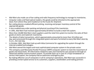 • Wal-Mart also made use of bar coding and radio frequency technology to manage its inventories.
• Using bar codes and fixed optical readers, the goods could be directed to the appropriate
dock, from where they were loaded on to the trucks for shipment.
• Bar coding devices enabled efficient picking, receiving and proper inventory control of the
appropriate goods.
• It also enabled easy order packing and physical counting of the inventories.
• In 1991, Wal-Mart had invested approximately $4 billion to build a retail link system.
• More than 10,000 Wal-Mart retail suppliers used the retail link system to monitor the sales of their
goods at stores and replenish inventories.
• The details of daily transactions, which approximately amounted to more than 10 million per
day, were processed through this integrated system and were furnished to every Wal-Mart store by
4 a.m., the next day.
• In October 2001, Wal-Mart tied-up with Atlas Commerce for upgrading the system through the
Internet enabled technologies.
• Wal-Mart owned the largest and most sophisticated computer system in the private sector.
• The company used Massively Parallel Processor (MPP) computer system to track the movement of
goods and stock levels. All information related to sales and inventories was passed on through an
advanced satellite communication system. To provide back-up in case of a major breakdown or
service interruption, the company had an extensive contingency plan.
• By making effective use of computers in all its company’s operations, Wal-Mart was successful in
providing uninterrupted service to its customers, suppliers, stockholders and trading partners
 