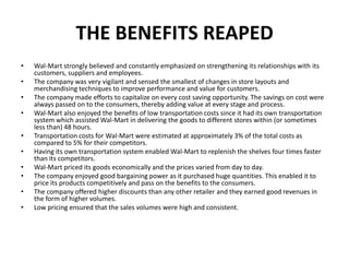 THE BENEFITS REAPED
• Wal-Mart strongly believed and constantly emphasized on strengthening its relationships with its
customers, suppliers and employees.
• The company was very vigilant and sensed the smallest of changes in store layouts and
merchandising techniques to improve performance and value for customers.
• The company made efforts to capitalize on every cost saving opportunity. The savings on cost were
always passed on to the consumers, thereby adding value at every stage and process.
• Wal-Mart also enjoyed the benefits of low transportation costs since it had its own transportation
system which assisted Wal-Mart in delivering the goods to different stores within (or sometimes
less than) 48 hours.
• Transportation costs for Wal-Mart were estimated at approximately 3% of the total costs as
compared to 5% for their competitors.
• Having its own transportation system enabled Wal-Mart to replenish the shelves four times faster
than its competitors.
• Wal-Mart priced its goods economically and the prices varied from day to day.
• The company enjoyed good bargaining power as it purchased huge quantities. This enabled it to
price its products competitively and pass on the benefits to the consumers.
• The company offered higher discounts than any other retailer and they earned good revenues in
the form of higher volumes.
• Low pricing ensured that the sales volumes were high and consistent.
 