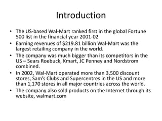 Introduction
• The US-based Wal-Mart ranked first in the global Fortune
500 list in the financial year 2001-02
• Earning revenues of $219.81 billion Wal-Mart was the
largest retailing company in the world.
• The company was much bigger than its competitors in the
US – Sears Roebuck, Kmart, JC Penney and Nordstrom
combined.
• In 2002, Wal-Mart operated more than 3,500 discount
stores, Sam’s Clubs and Supercentres in the US and more
than 1,170 stores in all major countries across the world.
• The company also sold products on the Internet through its
website, walmart.com
 
