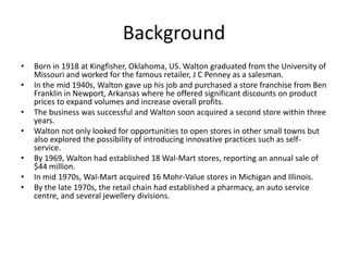 Background
• Born in 1918 at Kingfisher, Oklahoma, US. Walton graduated from the University of
Missouri and worked for the famous retailer, J C Penney as a salesman.
• In the mid 1940s, Walton gave up his job and purchased a store franchise from Ben
Franklin in Newport, Arkansas where he offered significant discounts on product
prices to expand volumes and increase overall profits.
• The business was successful and Walton soon acquired a second store within three
years.
• Walton not only looked for opportunities to open stores in other small towns but
also explored the possibility of introducing innovative practices such as self-
service.
• By 1969, Walton had established 18 Wal-Mart stores, reporting an annual sale of
$44 million.
• In mid 1970s, Wal-Mart acquired 16 Mohr-Value stores in Michigan and Illinois.
• By the late 1970s, the retail chain had established a pharmacy, an auto service
centre, and several jewellery divisions.
 