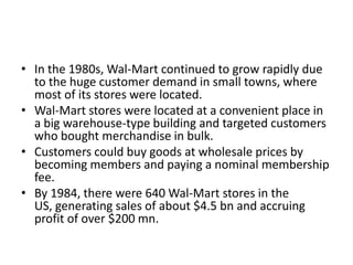 • In the 1980s, Wal-Mart continued to grow rapidly due
to the huge customer demand in small towns, where
most of its stores were located.
• Wal-Mart stores were located at a convenient place in
a big warehouse-type building and targeted customers
who bought merchandise in bulk.
• Customers could buy goods at wholesale prices by
becoming members and paying a nominal membership
fee.
• By 1984, there were 640 Wal-Mart stores in the
US, generating sales of about $4.5 bn and accruing
profit of over $200 mn.
 