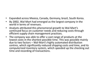 • Expanded across Mexico, Canada, Germany, brazil, South Korea.
• By 2002, Wal-Mart had emerged as the largest company in the
world in terms of revenues.
• Analysts attributed this phenomenal growth to Wal-Mart’s
continued focus on customer needs and reducing costs through
efficient supply chain management practices.
• The company was able to offer a vast range of products at the
lowest costs in the shortest possible time. This was possible mainly
due to two factors – Wal-Mart’s highly automated distribution
centres, which significantly reduced shipping costs and time, and its
computerized inventory system, which speeded up the checking out
time and recording of transactions.
 