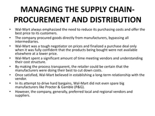 MANAGING THE SUPPLY CHAIN-
PROCUREMENT AND DISTRIBUTION
• Wal-Mart always emphasized the need to reduce its purchasing costs and offer the
best price to its customers.
• The company procured goods directly from manufacturers, bypassing all
intermediaries.
• Wal-Mart was a tough negotiator on prices and finalized a purchase deal only
when it was fully confident that the products being bought were not available
elsewhere at a lower price.
• Wal-Mart spent a significant amount of time meeting vendors and understanding
their cost structure.
• By making the process transparent, the retailer could be certain that the
manufacturers were doing their best to cut down costs.
• Once satisfied, Wal-Mart believed in establishing a long-term relationship with the
vendor.
• In its attempt to drive hard bargains, Wal-Mart did not even spare big
manufacturers like Procter & Gamble (P&G).
• However, the company, generally, preferred local and regional vendors and
suppliers.
 