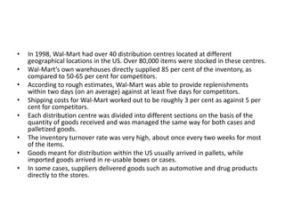 • In 1998, Wal-Mart had over 40 distribution centres located at different
geographical locations in the US. Over 80,000 items were stocked in these centres.
• Wal-Mart’s own warehouses directly supplied 85 per cent of the inventory, as
compared to 50-65 per cent for competitors.
• According to rough estimates, Wal-Mart was able to provide replenishments
within two days (on an average) against at least five days for competitors.
• Shipping costs for Wal-Mart worked out to be roughly 3 per cent as against 5 per
cent for competitors.
• Each distribution centre was divided into different sections on the basis of the
quantity of goods received and was managed the same way for both cases and
palletized goods.
• The inventory turnover rate was very high, about once every two weeks for most
of the items.
• Goods meant for distribution within the US usually arrived in pallets, while
imported goods arrived in re-usable boxes or cases.
• In some cases, suppliers delivered goods such as automotive and drug products
directly to the stores.
 