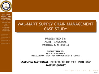WAL-MART 
SUPPLY CHAIN 
MANAGEMENT 
CASE STUDY 
PRESENTED 
BY: 
ANKIT 
GANGWAL 
VAIBHAV 
MALHOTRA 
QUESTION-1 
QUESTION-2 
QUESTION-3 
QUESTION-4 
WAL-MART SUPPLY CHAIN MANAGEMENT 
CASE STUDY 
PRESENTED BY: 
ANKIT GANGWAL 
VAIBHAV MALHOTRA 
SUBIMITTED TO: 
Dr.G.S.DANGAYACH 
HEAD,DEPARTMENT OF MANAGEMENT STUDIES 
MALVIYA NATIONAL INSTITUTE OF TECHNOLOGY 
JAIPUR-302017 
1 / 11 
 