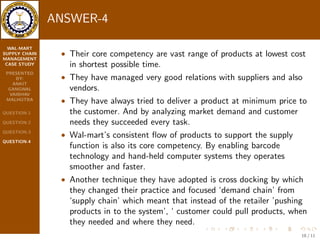 WAL-MART 
SUPPLY CHAIN 
MANAGEMENT 
CASE STUDY 
PRESENTED 
BY: 
ANKIT 
GANGWAL 
VAIBHAV 
MALHOTRA 
QUESTION-1 
QUESTION-2 
QUESTION-3 
QUESTION-4 
ANSWER-3 
They have developed fastest logistics infrastructure by giving service 
with 3,500 company owned trucks. And for that they have hired only 
experienced drivers who are truly professional. 
 And they have to deliver loaded trucks from the distribution 
center to retail store each and every information and tracking of 
driver and truck is recorded by computerized systems. 
 Driver is allowed to bring trailer in speci 