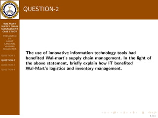 WAL-MART 
SUPPLY CHAIN 
MANAGEMENT 
CASE STUDY 
PRESENTED 
BY: 
ANKIT 
GANGWAL 
VAIBHAV 
MALHOTRA 
QUESTION-1 
QUESTION-2 
QUESTION-3 
QUESTION-4 
QUESTION-2 
The use of innovative information technology tools had 
bene 