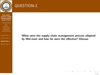 WAL-MART 
SUPPLY CHAIN 
MANAGEMENT 
CASE STUDY 
PRESENTED 
BY: 
ANKIT 
GANGWAL 
VAIBHAV 
MALHOTRA 
QUESTION-1 
QUESTION-2 
QUESTION-3 
QUESTION-4 
ANSWER-2 
 Employees at the stores had the `Magic Wand' , a hand { held 
computer which was linked to in-store terminals through a RFID 
network. 
 These helped them to keep track of the inventory in stores, 
delivers and backup merchandise in stock at the distribution 
centers. 
 And Point {of-Sales is done by Computer system. 
 They have also developed algorithm system which enabled it to 
forecast the exact quantities of each items to be delivered, based 
on the inventories in each store. 
 They have also made use of bar code and radio frequency 
technology to manage its inventories. This has enabled easy 
order packing and physical counting of the inventories. 
 They have invested $4 bn to build retail link system to monitor 
the sales of their goods at stores and replenish inventories. 
5 / 11 
 