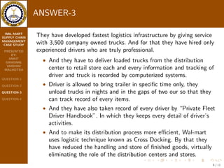 WAL-MART 
SUPPLY CHAIN 
MANAGEMENT 
CASE STUDY 
PRESENTED 
BY: 
ANKIT 
GANGWAL 
VAIBHAV 
MALHOTRA 
QUESTION-1 
QUESTION-2 
QUESTION-3 
QUESTION-4 
 And they owned the largest and most sophisticated computer 
system in private sector by making it eective in all companies 
operation; Wal-mart provides uninterrupted service to its 
customers, supplier, stockholders and trading partner. 
6 / 11 
 
